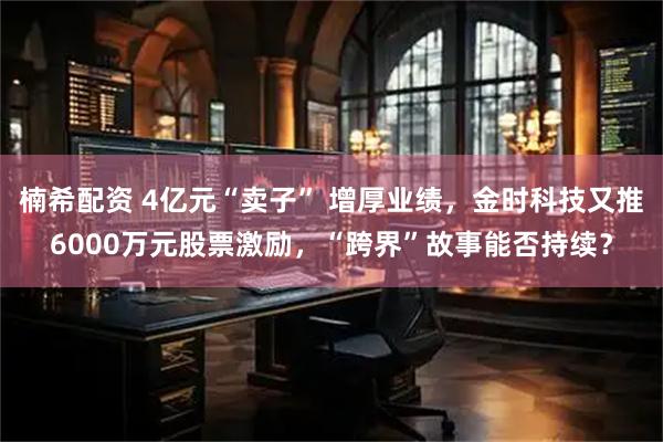 楠希配资 4亿元“卖子” 增厚业绩，金时科技又推6000万元股票激励，“跨界”故事能否持续？