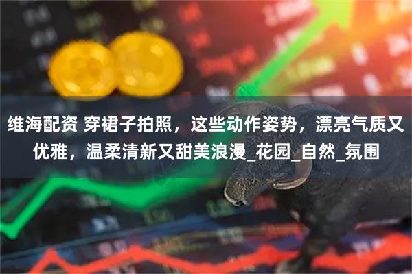 维海配资 穿裙子拍照，这些动作姿势，漂亮气质又优雅，温柔清新又甜美浪漫_花园_自然_氛围