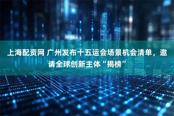 上海配资网 广州发布十五运会场景机会清单，邀请全球创新主体“揭榜”