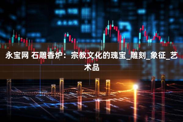 永宝网 石雕香炉：宗教文化的瑰宝_雕刻_象征_艺术品