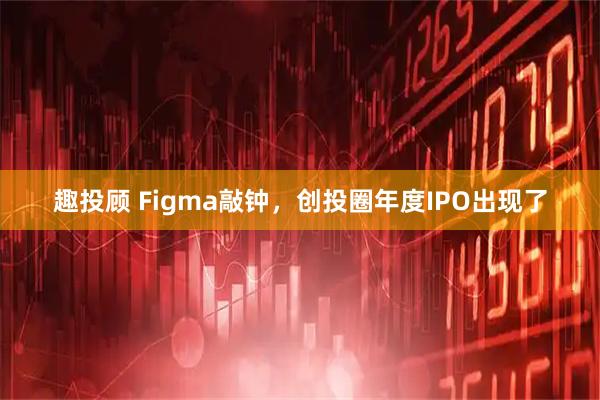 趣投顾 Figma敲钟，创投圈年度IPO出现了