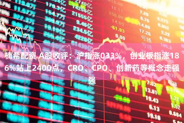 楠希配资 A股收评：沪指涨033%，创业板指涨186%站上2400点，CRO、CPO、创新药等概念走强