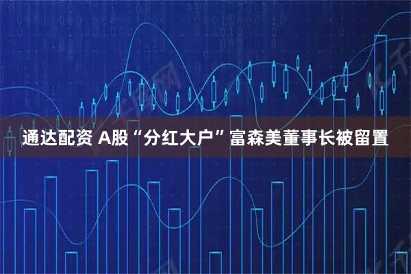 通达配资 A股“分红大户”富森美董事长被留置