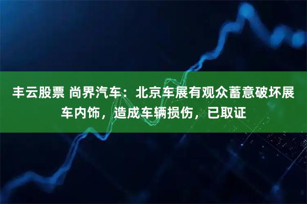 丰云股票 尚界汽车：北京车展有观众蓄意破坏展车内饰，造成车辆损伤，已取证