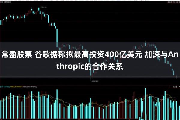 常盈股票 谷歌据称拟最高投资400亿美元 加深与Anthropic的合作关系