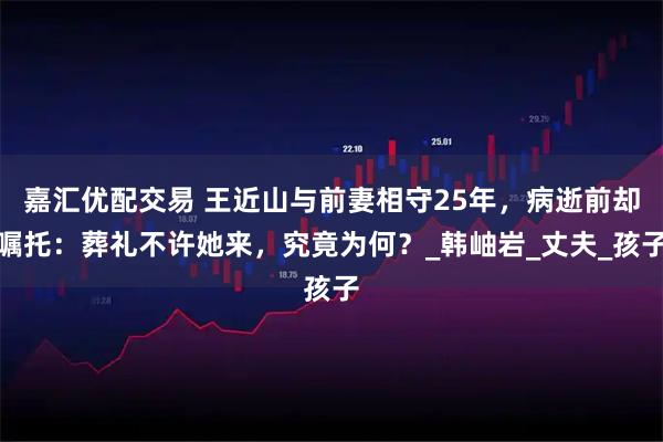 嘉汇优配交易 王近山与前妻相守25年,病逝前却嘱托:葬礼不许她来,究竟为何?_韩岫岩_丈夫_孩子