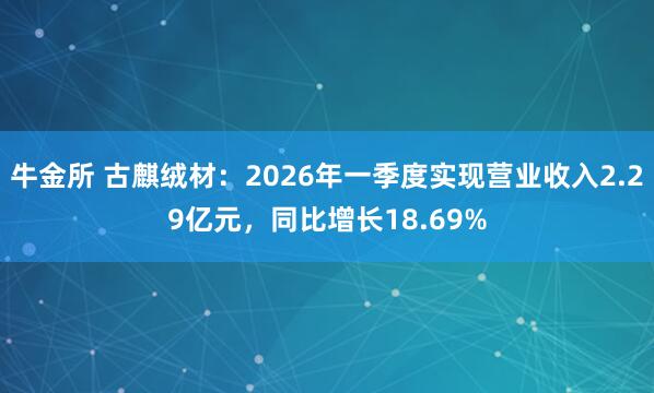 牛金所 古麒绒材:2026年一季度实现营业收入2.29亿元,同比增长18.69%