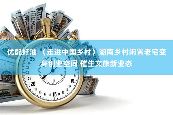 优配好油 （走进中国乡村）湖南乡村闲置老宅变身创业空间 催生文旅新业态