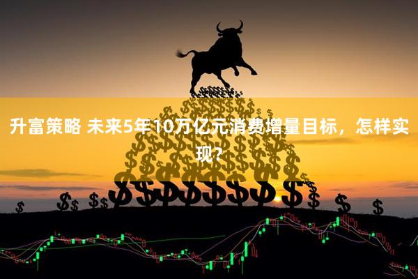升富策略 未来5年10万亿元消费增量目标，怎样实现？