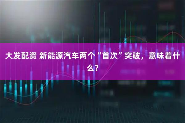 大发配资 新能源汽车两个“首次”突破，意味着什么？