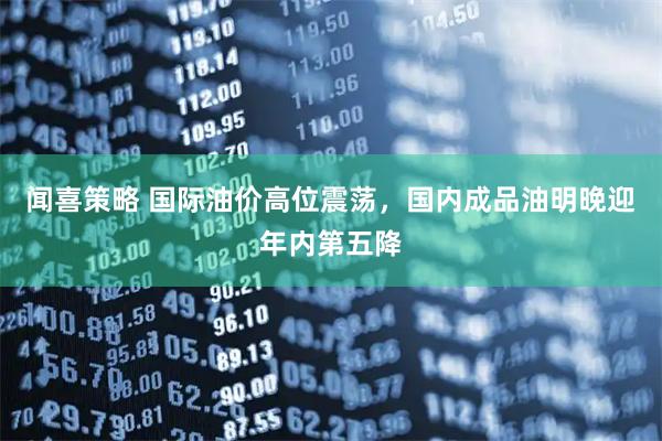 闻喜策略 国际油价高位震荡，国内成品油明晚迎年内第五降