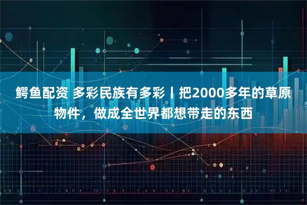 鳄鱼配资 多彩民族有多彩丨把2000多年的草原物件，做成全世界都想带走的东西