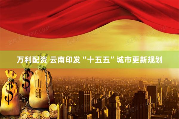 万利配资 云南印发“十五五”城市更新规划