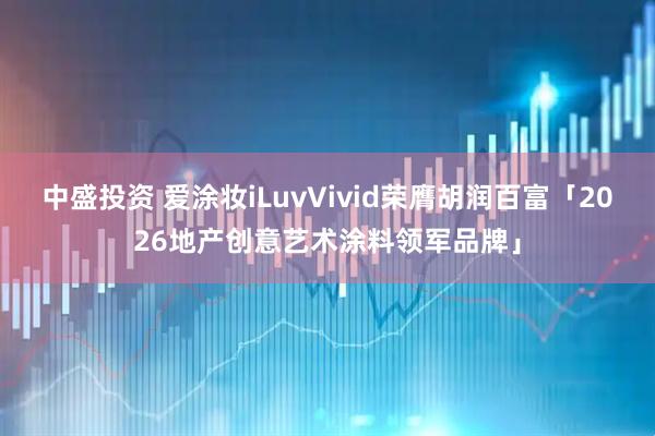 中盛投资 爱涂妆iLuvVivid荣膺胡润百富「2026地产创意艺术涂料领军品牌」