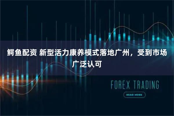鳄鱼配资 新型活力康养模式落地广州，受到市场广泛认可
